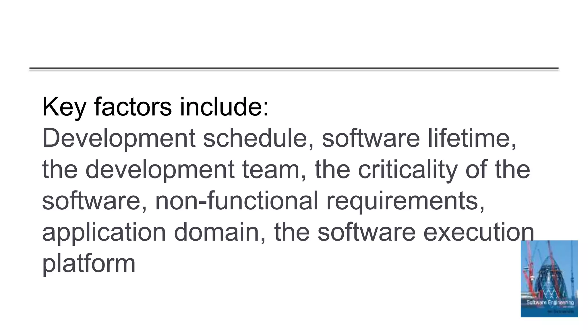 Key factors include:
Development schedule, software lifetime,
the development team, the criticality of the
software, non-functional requirements,
application domain, the software execution
platform
 