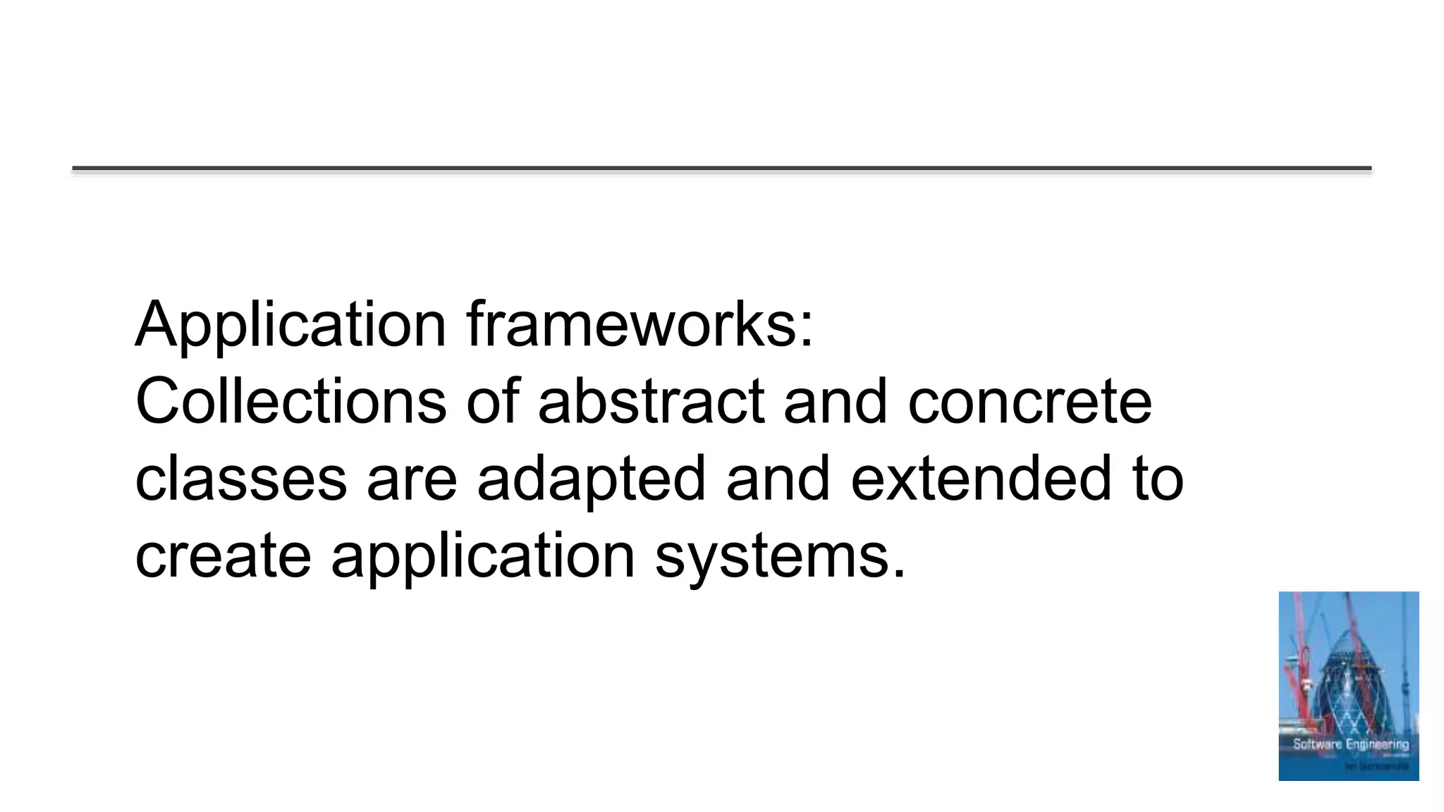 Application frameworks:
Collections of abstract and concrete
classes are adapted and extended to
create application systems.
 