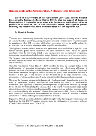 Reusing assets in the Administration. A strategy to be developed.1

       Based on the provisions of the eGovernment Law 11/2007 and the National
Interoperability Framework (Royal Decree 4/2010), plus the support of European
Union policies, it is possible to go ahead with the reuse of applications, either as
products or as services, and of other information assets, with a goal of greater
efficiency and effectiveness. There are certain steps that can be pointed out.

       By Miguel A. Amutio


The reuse offers an interesting potential for improving effectiveness and efficiency, while it fosters
an economy based on knowledge, participation, innovation and competitiveness by contributing to
the development of an ICT ecosystem which allows cooperation between the public and private
sector with a view to improve services provided by public administrations.
This applies to reuse of different assets such as applications, understood either as a product or as
service, services, public sector information and other information assets. Reuse has greater
significance than the one strictly linked to cost savings; it is also an expression of openness,
transparency, participation and collaboration, notions that make up the concept of open government.
The European Union has insisted over time through various community acts and documents on how
the reuse, together with share and collaborate, contributes to innovation, interoperability, efficiency
and effectiveness.
Thus, the eGovernment Action Plan 2011-2015 considers the reuse as a concept linked to the
implementation of innovative technologies, interoperability and effectiveness efficiency. It
promotes the reuse of solutions, existing infrastructures and in particular the results of the Large
Scale Pilots. Moreover, the specific area of the reuse of public sector information becomes a
reference in the light of the advances in the development of the legal framework, tools,
communities of interest, products, as well as the estimations of the business volume generated.
Moreover, the European Interoperability Framework [1] refers repeatedly throughout the text to the
reuse of applications, services, specifications, data models and sources of administrative
information ('base registries'). In particular, the tenth principle recognizes that reuse is a key concept
for the efficient development of public services, while in the seventh recommendation "urges public
administrations, when implementing European public services, to reuse and share solutions, and to
cooperate in developing joint solutions". Also the European Interoperability Strategy refers to the
reuse of services, infrastructures and components and includes a cluster of measures to support
communities of interest and integration of collaboration platforms.
In practice, JOINUP [2] is the collaboration platform deployed by the European Commission, with
funds from the ISA. JOINUP previous integrates tools for collaboration in open source software
(OSOR.EU) and semantic assets (SEMIC.EU).




       1
        Translation of the article published in 'BOLETIC' N. 63, 2012
 