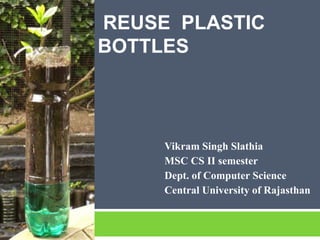 REUSE PLASTIC
BOTTLES



     Vikram Singh Slathia
     MSC CS II semester
     Dept. of Computer Science
     Central University of Rajasthan
 