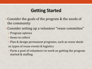 Getting Started
• Consider the goals of the program & the needs of
the community
• Consider setting up a volunteer “reuse committee”
• Program options
• Items to collect
• Plan & design permanent programs, such as reuse sheds
or, types of reuse events & logistics
• Form a pool of volunteers to work on getting the program
started & staffing
 