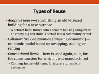 Types of Reuse
• Adaptive Reuse—refurbishing an old/disused
building for a new purpose
• A defunct hotel turned into a seniors housing complex or
an empty big box store is turned into a community center
• Collaborative Consumption (“sharing economy”)—
economic model based on swapping, trading, or
renting
• Conventional Reuse—item is used again, as-is, for
the same function for which it was manufactured
• Clothing, household items, furniture, etc. resale or
exchanges
 