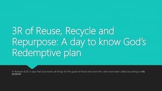 3R of Reuse, Recycle and
Repurpose: A day to know God’s
Redemptive plan
In Romans 8:28, it says that God works all things for the good of those who love Him, who have been called according to His
purpose
 