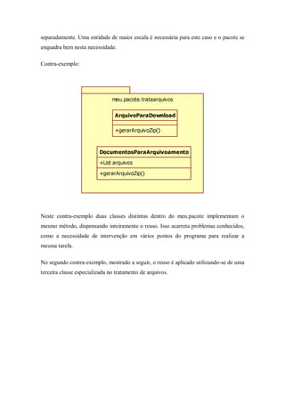 separadamente. Uma entidade de maior escala é necessária para este caso e o pacote se
enquadra bem nesta necessidade.

Contra-exemplo:




                               meu.pacote.trataarquivos


                                ArquivoParaDownload

                                +gerarArquivoZip()



                         DocumentosParaArquivoamento
                         +List arquivos

                         +gerarArquivoZip()




Neste contra-exemplo duas classes distintas dentro do meu.pacote implementam o
mesmo método, dispensando inteiramente o reuso. Isso acarreta problemas conhecidos,
como a necessidade de intervenção em vários pontos do programa para realizar a
mesma tarefa.

No segundo contra-exemplo, mostrado a seguir, o reuso é aplicado utilizando-se de uma
terceira classe especializada no tratamento de arquivos.
 