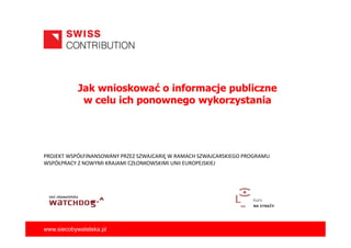 Jak wnioskować o informacje publiczne
w celu ich ponownego wykorzystania

PROJEKT WSPÓŁFINANSOWANY PRZEZ SZWAJCARIĘ W RAMACH SZWAJCARSKIEGO PROGRAMU
WSPÓŁPRACY Z NOWYMI KRAJAMI CZŁONKOWSKIMI UNII EUROPEJSKIEJ

www.siecobywatelska.pl

 