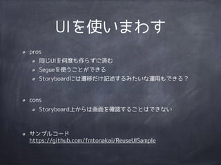 UIを使いまわす
pros
同じUIを何度も作らずに済む
Segueを使うことができる
Storyboardには遷移だけ記述するみたいな運用もできる？
!
cons
Storyboard上からは画面を確認することはできない
!
サンプルコード 
https://github.com/fmtonakai/ReuseUISample
 