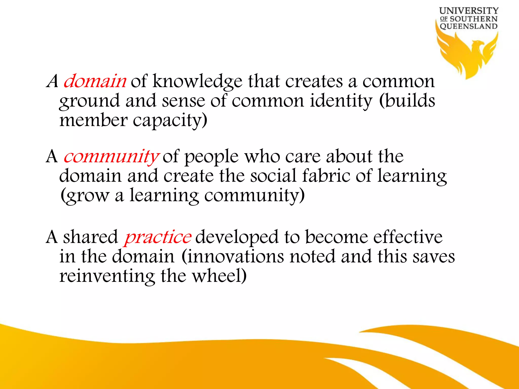 A domain of knowledge that creates a common
 ground and sense of common identity (builds
 member capacity)
A community of people who care about the
 domain and create the social fabric of learning
 (grow a learning community)

A shared practice developed to become effective
 in the domain (innovations noted and this saves
 reinventing the wheel)
 