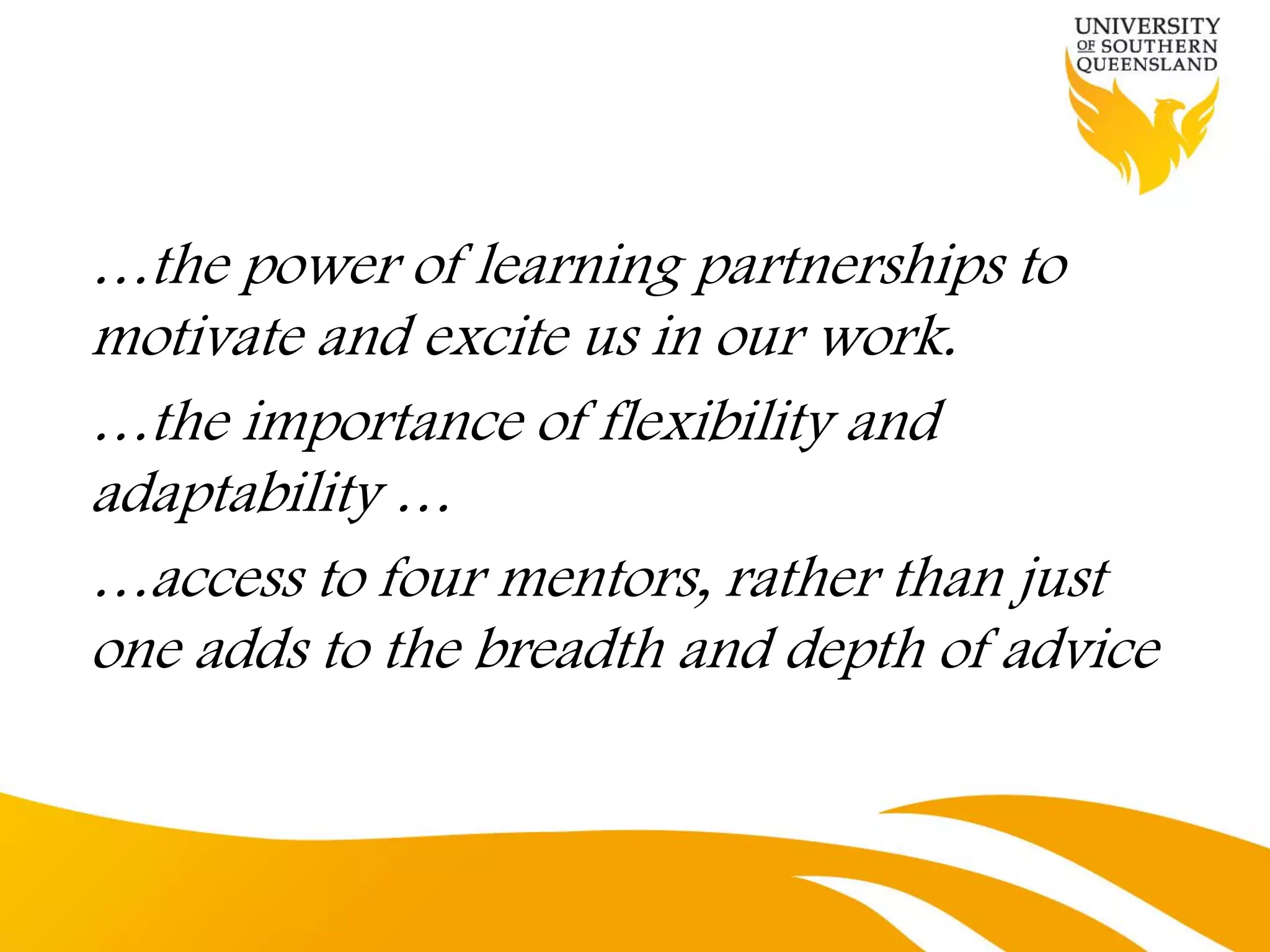 …the power of learning partnerships to
motivate and excite us in our work.
…the importance of flexibility and
adaptability …
…access to four mentors, rather than just
one adds to the breadth and depth of advice
 
