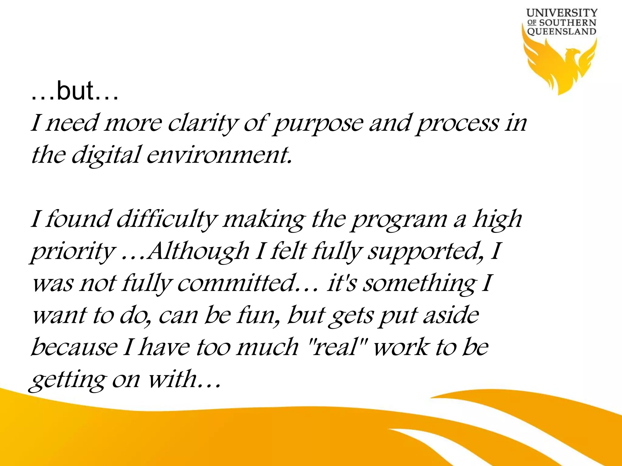 …but…
I need more clarity of purpose and process in
the digital environment.

I found difficulty making the program a high
priority …Although I felt fully supported, I
was not fully committed… it's something I
want to do, can be fun, but gets put aside
because I have too much "real" work to be
getting on with…
 