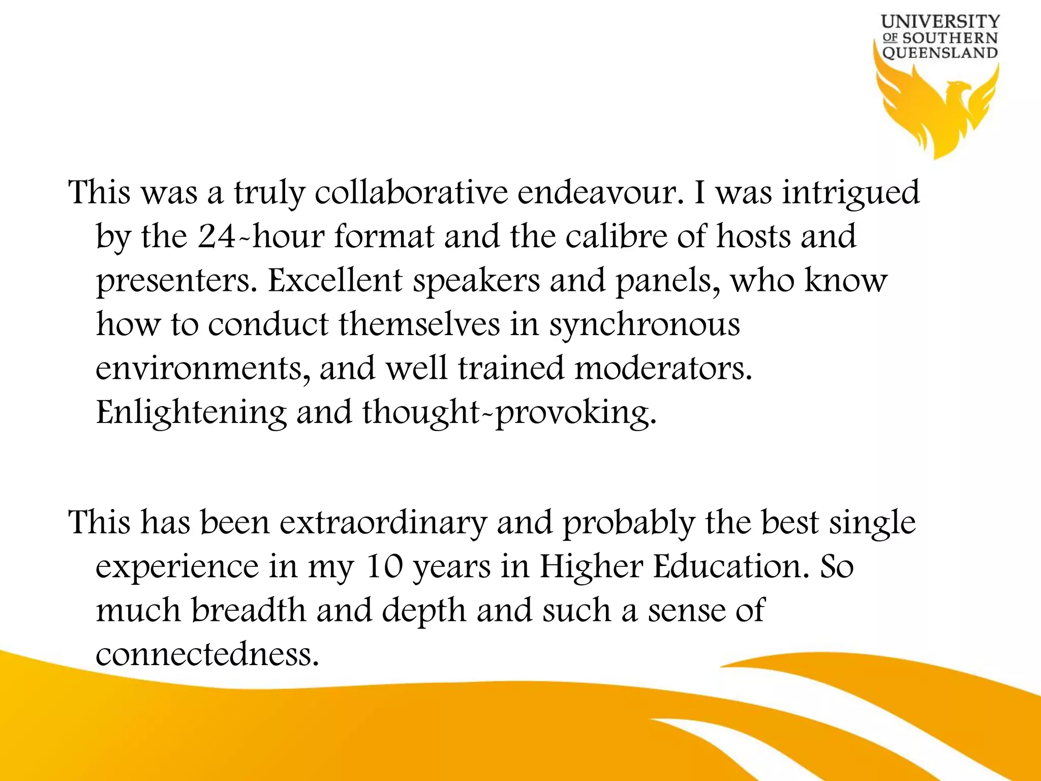 This was a truly collaborative endeavour. I was intrigued
 by the 24-hour format and the calibre of hosts and
 presenters. Excellent speakers and panels, who know
 how to conduct themselves in synchronous
 environments, and well trained moderators.
 Enlightening and thought-provoking.


This has been extraordinary and probably the best single
 experience in my 10 years in Higher Education. So
 much breadth and depth and such a sense of
 connectedness.
 