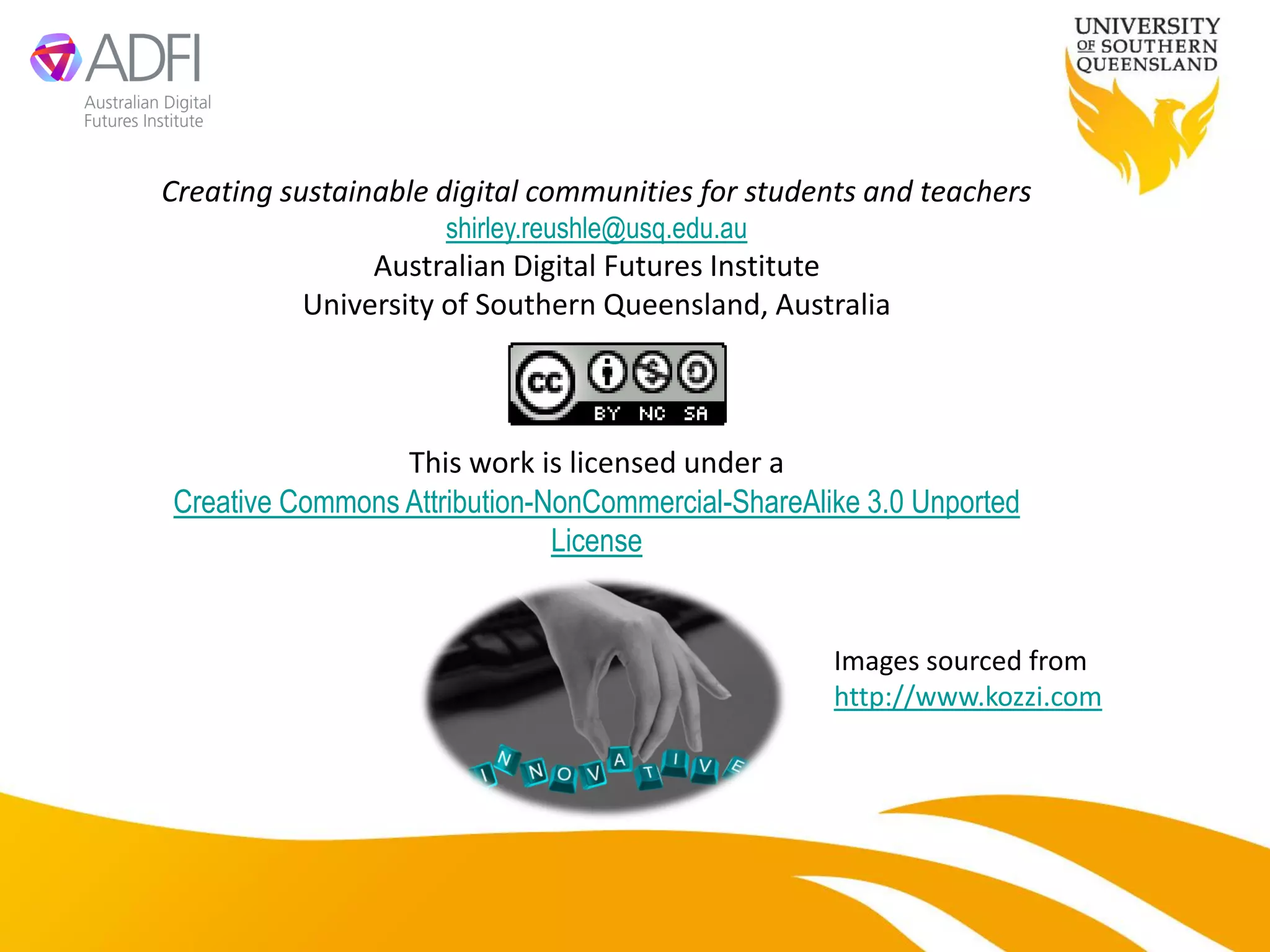 Creating sustainable digital communities for students and teachers
                     shirley.reushle@usq.edu.au
               Australian Digital Futures Institute
          University of Southern Queensland, Australia



                 This work is licensed under a
Creative Commons Attribution-NonCommercial-ShareAlike 3.0 Unported
                              License


                                                   Images sourced from
                                                   http://www.kozzi.com
 