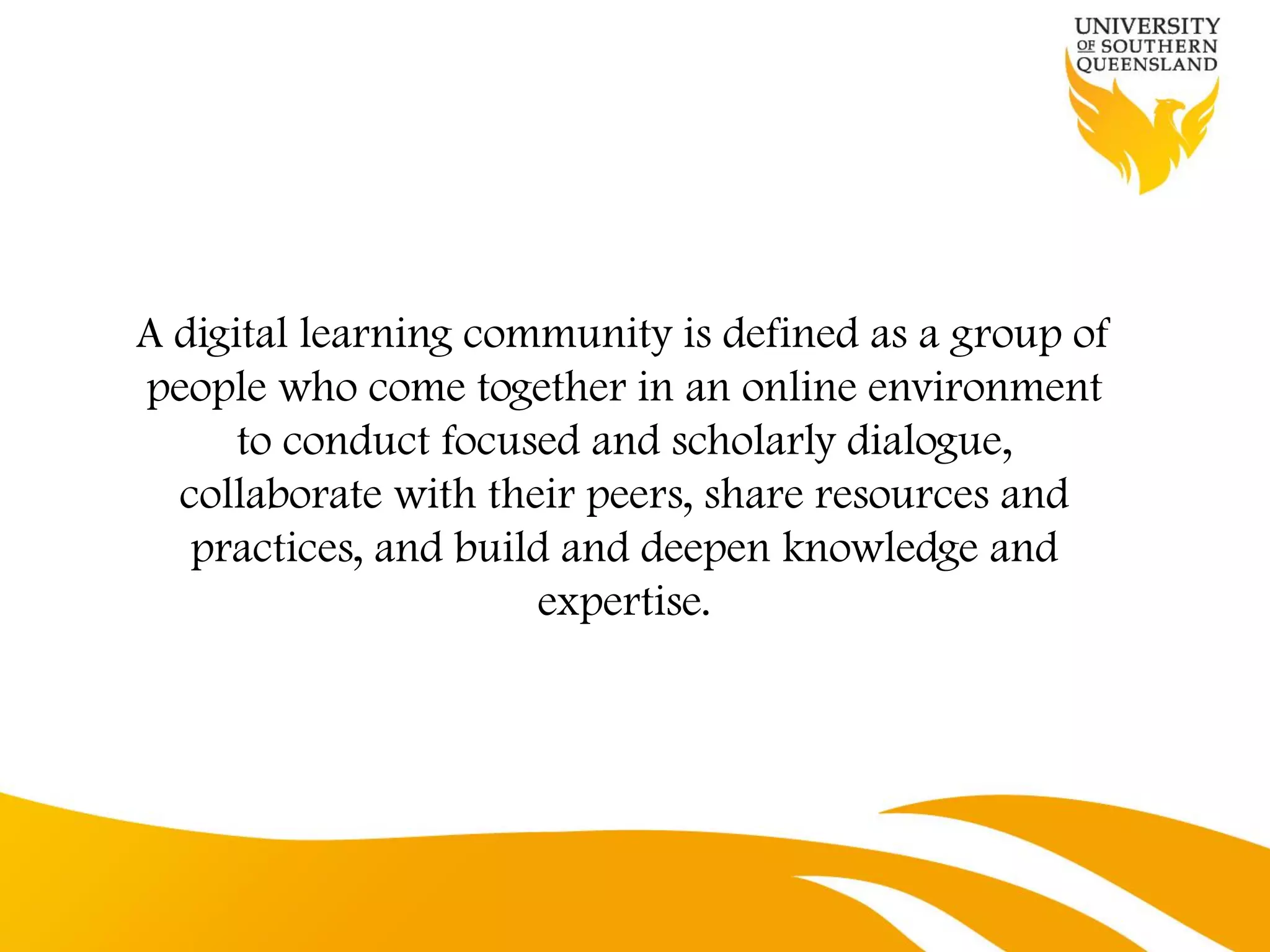 A digital learning community is defined as a group of
people who come together in an online environment
      to conduct focused and scholarly dialogue,
  collaborate with their peers, share resources and
   practices, and build and deepen knowledge and
                      expertise.
 
