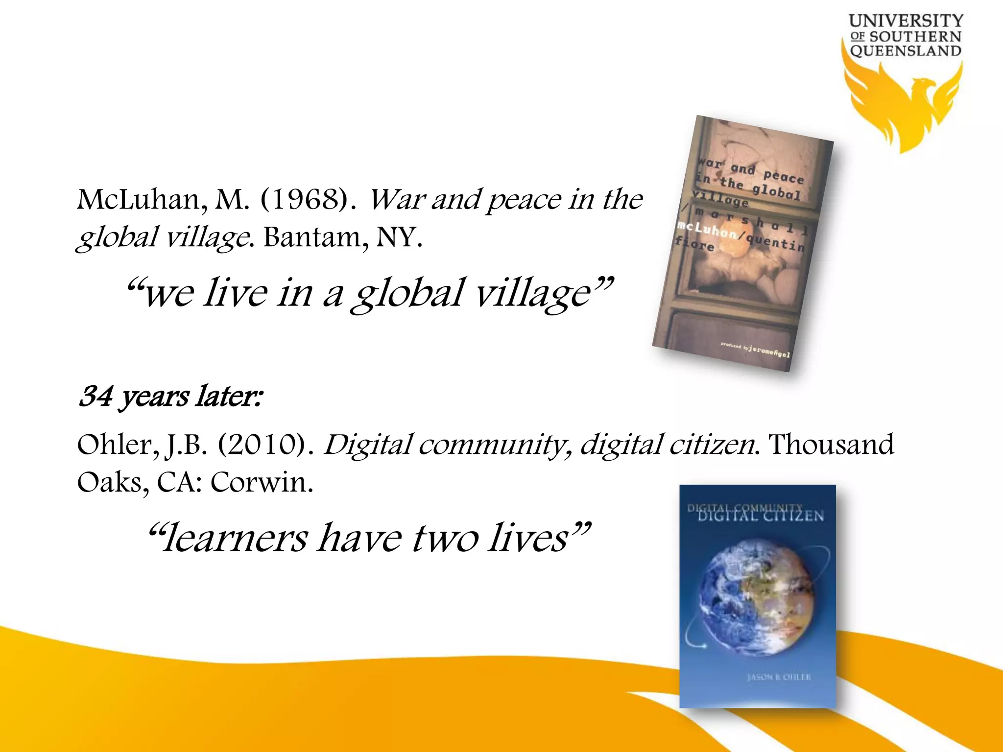 McLuhan, M. (1968). War and peace in the
global village. Bantam, NY.
   “we live in a global village”

34 years later:
Ohler, J.B. (2010). Digital community, digital citizen. Thousand
Oaks, CA: Corwin.
     “learners have two lives”
 