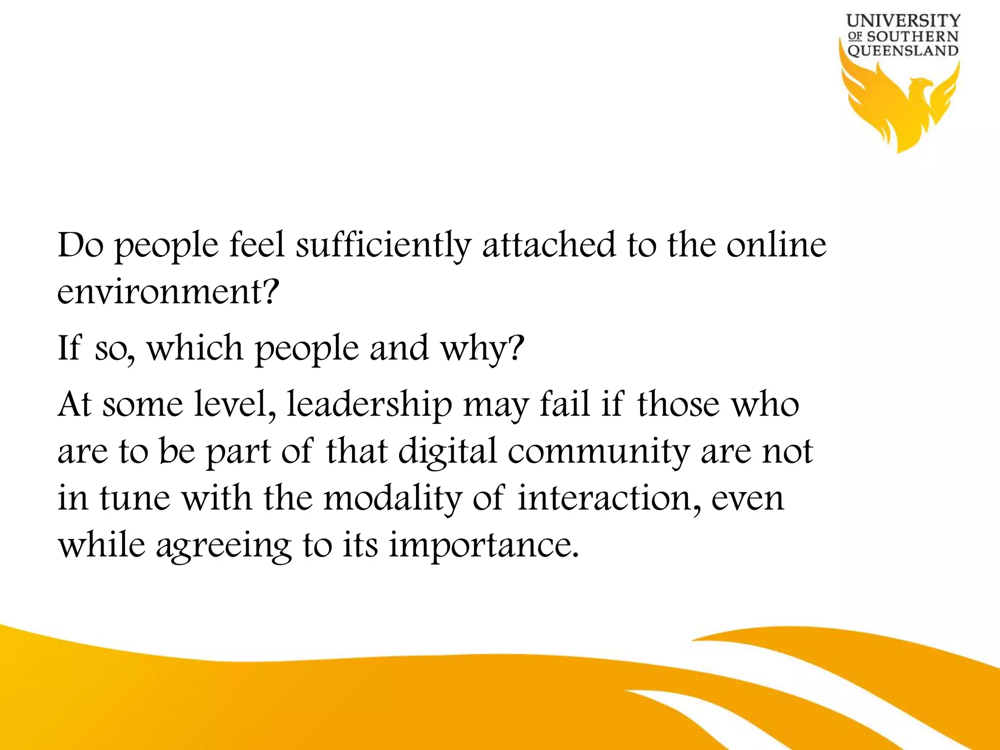 Do people feel sufficiently attached to the online
environment?
If so, which people and why?
At some level, leadership may fail if those who
are to be part of that digital community are not
in tune with the modality of interaction, even
while agreeing to its importance.
 