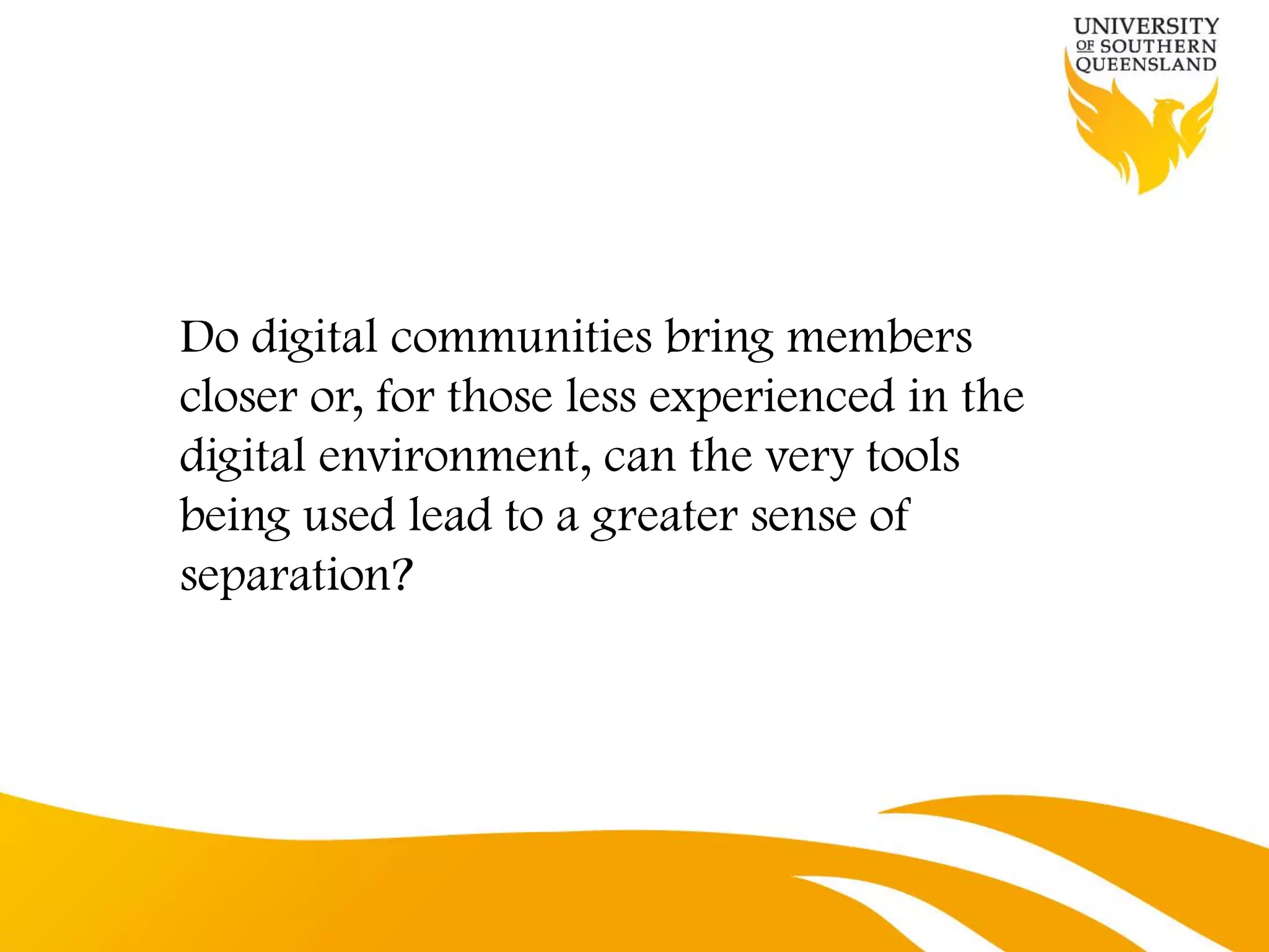 Do digital communities bring members
closer or, for those less experienced in the
digital environment, can the very tools
being used lead to a greater sense of
separation?
 