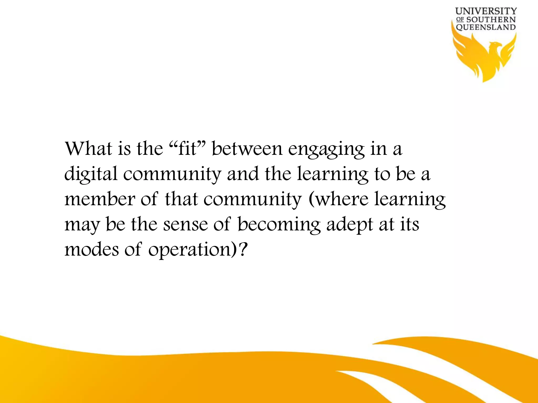 What is the “fit” between engaging in a
digital community and the learning to be a
member of that community (where learning
may be the sense of becoming adept at its
modes of operation)?
 