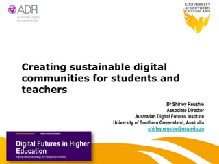 Creating sustainable digital
communities for students and
teachers
                                           Dr Shirley Reushle
                                           Associate Director
                           Australian Digital Futures Institute
                University of Southern Queensland, Australia
                                 shirley.reushle@usq.edu.au
 