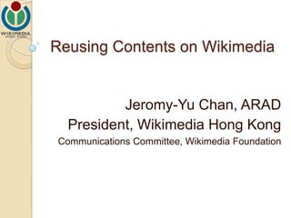 Reusing Contents on Wikimedia Jeromy-Yu Chan, ARAD President, Wikimedia Hong Kong Communications Committee, Wikimedia Foundation 