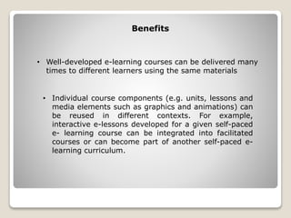• Well-developed e-learning courses can be delivered many
times to different learners using the same materials
Benefits
• Individual course components (e.g. units, lessons and
media elements such as graphics and animations) can
be reused in different contexts. For example,
interactive e-lessons developed for a given self-paced
e- learning course can be integrated into facilitated
courses or can become part of another self-paced e-
learning curriculum.
 