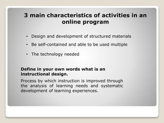 3 main characteristics of activities in an
online program
• Design and development of structured materials
• Be self-contained and able to be used multiple
• The technology needed
Process by which instruction is improved through
the analysis of learning needs and systematic
development of learning experiences.
Define in your own words what is an
instructional design.
 