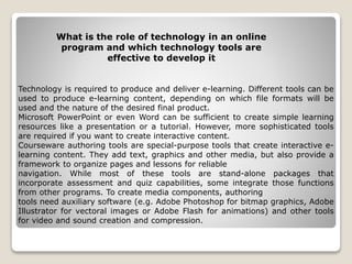 Technology is required to produce and deliver e-learning. Different tools can be
used to produce e-learning content, depending on which file formats will be
used and the nature of the desired final product.
Microsoft PowerPoint or even Word can be sufficient to create simple learning
resources like a presentation or a tutorial. However, more sophisticated tools
are required if you want to create interactive content.
Courseware authoring tools are special-purpose tools that create interactive e-
learning content. They add text, graphics and other media, but also provide a
framework to organize pages and lessons for reliable
navigation. While most of these tools are stand-alone packages that
incorporate assessment and quiz capabilities, some integrate those functions
from other programs. To create media components, authoring
tools need auxiliary software (e.g. Adobe Photoshop for bitmap graphics, Adobe
Illustrator for vectoral images or Adobe Flash for animations) and other tools
for video and sound creation and compression.
What is the role of technology in an online
program and which technology tools are
effective to develop it
 