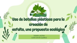 Uso de botellas plásticas para la
creación de
asfalto, una propuesta ecológica
DIDIER LASTRA
JUAN DAVID QUIROZ
 