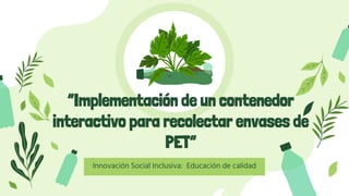 “Implementación de un contenedor
interactivo para recolectar envases de
PET”
Innovación Social Inclusiva: Educación de calidad
 