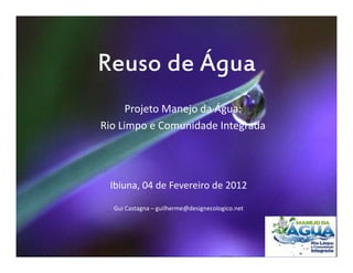 Reuso de Água
      Projeto Manejo da Água:
Rio Limpo e Comunidade Integrada




 Ibiuna, 04 de Fevereiro de 2012

  Gui Castagna – guilherme@designecologico.net
 