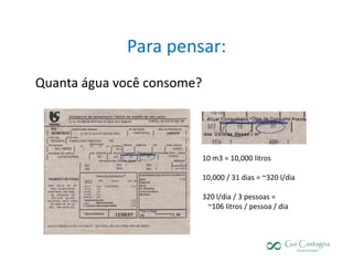 Para pensar:
Quanta água você consome?




                            10 m3 = 10,000 litros

                            10,000 / 31 dias = ~320 l/dia

                            320 l/dia / 3 pessoas =
                             ~106 litros / pessoa / dia
 