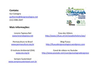 Contato:
Gui Castagna
guilherme@designecologico.net
(11) 2386-2647


Mais Informações:

    Livraria Tapioca.Net                        Casa dos Hólons
   www.livrariatapioca.net         http://www.13luas.art.br/casadosholons/xps/

   Permacultura no Brasil                            Blog Fluxus
  www.permacultura.org.br           http://fluxusdesignecologico.wordpress.com

  O Instituto Ambiental (OIA)               Canal de vídeos no Youtube
        www.oia.org.br          http://www.youtube.com/user/guicastagnadesigneco

     Sempre Sustentável
www.sempresustentavel.com.br
 