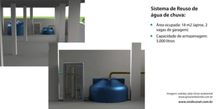 Imagens cedidas pela Gmar ambiental
www.gmarambiental.com.br
www.sindiconet.com.br
Sistema de Reuso de
água de chuva:
Área ocupada: 18 m2 (aprox. 2
vagas de garagem)
Capacidade de armazenagem:
5.000 litros
 
