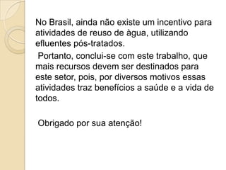 No Brasil, ainda não existe um incentivo para
atividades de reuso de àgua, utilizando
efluentes pós-tratados.
Portanto, conclui-se com este trabalho, que
mais recursos devem ser destinados para
este setor, pois, por diversos motivos essas
atividades traz benefícios a saúde e a vida de
todos.

Obrigado por sua atenção!

 