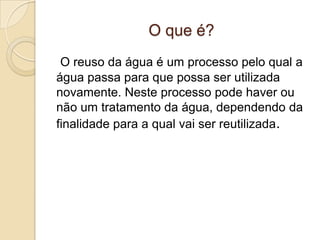 O que é?
O reuso da água é um processo pelo qual a
água passa para que possa ser utilizada
novamente. Neste processo pode haver ou
não um tratamento da água, dependendo da
finalidade para a qual vai ser reutilizada.

 