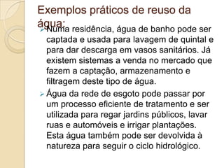 Exemplos práticos de reuso da
água: residência, água de banho pode ser
 Numa
captada e usada para lavagem de quintal e
para dar descarga em vasos sanitários. Já
existem sistemas a venda no mercado que
fazem a captação, armazenamento e
filtragem deste tipo de água.
 Água da rede de esgoto pode passar por
um processo eficiente de tratamento e ser
utilizada para regar jardins públicos, lavar
ruas e automóveis e irrigar plantações.
Esta água também pode ser devolvida à
natureza para seguir o ciclo hidrológico.

 