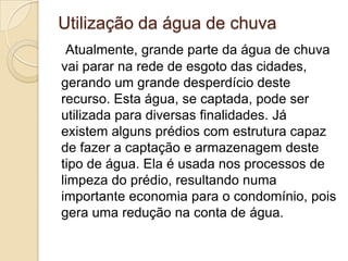 Utilização da água de chuva
Atualmente, grande parte da água de chuva
vai parar na rede de esgoto das cidades,
gerando um grande desperdício deste
recurso. Esta água, se captada, pode ser
utilizada para diversas finalidades. Já
existem alguns prédios com estrutura capaz
de fazer a captação e armazenagem deste
tipo de água. Ela é usada nos processos de
limpeza do prédio, resultando numa
importante economia para o condomínio, pois
gera uma redução na conta de água.

 