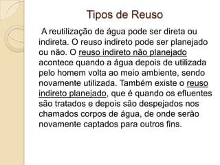 Tipos de Reuso
A reutilização de água pode ser direta ou
indireta. O reuso indireto pode ser planejado
ou não. O reuso indireto não planejado
acontece quando a água depois de utilizada
pelo homem volta ao meio ambiente, sendo
novamente utilizada. Também existe o reuso
indireto planejado, que é quando os efluentes
são tratados e depois são despejados nos
chamados corpos de água, de onde serão
novamente captados para outros fins.

 