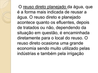 O reuso direto planejado da água, que
é a forma mais indicada de reusar a
água. O reuso direto e planejado
acontece quanto os efluentes, depois
de tratados ou não, dependendo da
situação em questão, é encaminhada
diretamente para o local do reuso. O
reuso direto ocasiona uma grande
economia sendo muito utilizado pelas
indústrias e também pela irrigação

 