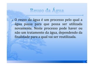 O reuso da água é um processo pelo qual a
água passa para que possa ser utilizada
novamente. Neste processo pode haver ou
não um tratamento da água, dependendo da
finalidade para a qual vai ser reutilizada.
 