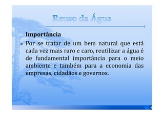 Importância
Por se tratar de um bem natural que está
cada vez mais raro e caro, reutilizar a água é
de fundamental importância para o meio
ambiente e também para a economia das
empresas, cidadãos e governos.
 