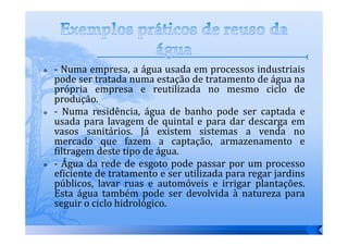- Numa empresa, a água usada em processos industriais
pode ser tratada numa estação de tratamento de água na
própria empresa e reutilizada no mesmo ciclo de
produção.
- Numa residência, água de banho pode ser captada e
usada para lavagem de quintal e para dar descarga em
vasos sanitários. Já existem sistemas a venda no
mercado que fazem a captação, armazenamento e
filtragem deste tipo de água.
- Água da rede de esgoto pode passar por um processo
eficiente de tratamento e ser utilizada para regar jardins
públicos, lavar ruas e automóveis e irrigar plantações.
Esta água também pode ser devolvida à natureza para
seguir o ciclo hidrológico.
 