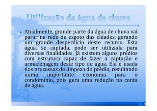 Atualmente, grande parte da água de chuva vai
parar na rede de esgoto das cidades, gerando
um grande desperdício deste recurso. Esta
água, se captada, pode ser utilizada para
diversas finalidades. Já existem alguns prédios
com estrutura capaz de fazer a captação e
armazenagem deste tipo de água. Ela é usada
nos processos de limpeza do prédio, resultando
numa      importante     economia     para    o
condomínio, pois gera uma redução na conta
de água.
 