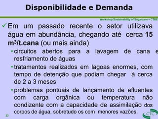 Disponibilidade e Demanda
23
Workshop Sustainability of Sugarcane – CTBE
Em um passado recente o setor utilizava
água em abundância, chegando até cerca 15
m3/t.cana (ou mais ainda)
• circuitos abertos para a lavagem de cana e
resfriamento de águas
• tratamentos realizados em lagoas enormes, com
tempo de detenção que podiam chegar à cerca
de 2 a 3 meses
• problemas pontuais de lançamento de efluentes
com carga orgânica ou temperatura não
condizente com a capacidade de assimilação dos
corpos de água, sobretudo os com menores vazões.
 