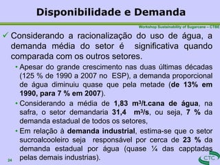 Disponibilidade e Demanda
24
Workshop Sustainability of Sugarcane – CTBE
 Considerando a racionalização do uso de água, a
demanda média do setor é significativa quando
comparada com os outros setores.
• Apesar do grande crescimento nas duas últimas décadas
(125 % de 1990 a 2007 no ESP), a demanda proporcional
de água diminuiu quase que pela metade (de 13% em
1990, para 7 % em 2007).
• Considerando a média de 1,83 m3/t.cana de água, na
safra, o setor demandaria 31,4 m3/s, ou seja, 7 % da
demanda estadual de todos os setores,
• Em relação à demanda industrial, estima-se que o setor
sucroalcooleiro seja responsável por cerca de 23 % da
demanda estadual por água (quase ¼ das capptadas
pelas demais industrias).
 