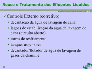 Workshop Sustainability of Sugarcane – CTBE
Reuso e Tratamento dos Efluentes Líquidos
28
Controle Externo (corretivo)
• decantação da água de lavagem de cana
• lagoas de estabilização da água de lavagem de
cana (circuito aberto)
• torres de resfriamento
• tanques aspersores
• decantador/flotador de água de lavagem de
gases da chaminé
 