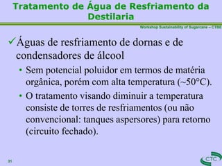 Workshop Sustainability of Sugarcane – CTBE
Tratamento de Água de Resfriamento da
Destilaria
31
Águas de resfriamento de dornas e de
condensadores de álcool
• Sem potencial poluidor em termos de matéria
orgânica, porém com alta temperatura (~50°C).
• O tratamento visando diminuir a temperatura
consiste de torres de resfriamentos (ou não
convencional: tanques aspersores) para retorno
(circuito fechado).
 