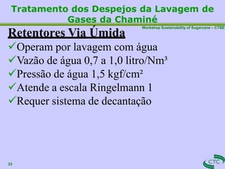 Workshop Sustainability of Sugarcane – CTBE
Tratamento dos Despejos da Lavagem de
Gases da Chaminé
33
Retentores Via Úmida
Operam por lavagem com água
Vazão de água 0,7 a 1,0 litro/Nm³
Pressão de água 1,5 kgf/cm²
Atende a escala Ringelmann 1
Requer sistema de decantação
 