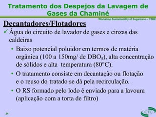 Workshop Sustainability of Sugarcane – CTBE
Tratamento dos Despejos da Lavagem de
Gases da Chaminé
34
Decantadores/Flotadores
Água do circuito de lavador de gases e cinzas das
caldeiras
• Baixo potencial poluidor em termos de matéria
orgânica (100 a 150mg/ de DBO5), alta concentração
de sólidos e alta temperatura (80°C).
• O tratamento consiste em decantação ou flotação
e o reuso do tratado se dá pela recirculação.
• O RS formado pelo lodo é enviado para a lavoura
(aplicação com a torta de filtro)
 