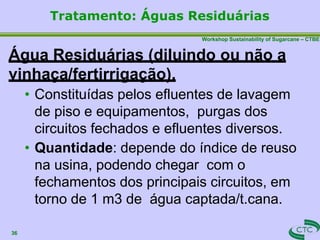 Workshop Sustainability of Sugarcane – CTBE
Água Residuárias (diluindo ou não a
vinhaça/fertirrigação).
• Constituídas pelos efluentes de lavagem
de piso e equipamentos, purgas dos
circuitos fechados e efluentes diversos.
• Quantidade: depende do índice de reuso
na usina, podendo chegar com o
fechamentos dos principais circuitos, em
torno de 1 m3 de água captada/t.cana.
36
Tratamento: Águas Residuárias
 