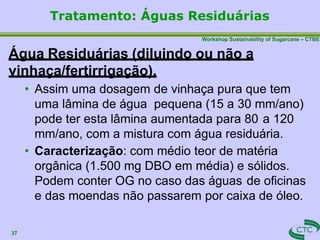 Workshop Sustainability of Sugarcane – CTBE
Água Residuárias (diluindo ou não a
vinhaça/fertirrigação).
• Assim uma dosagem de vinhaça pura que tem
uma lâmina de água pequena (15 a 30 mm/ano)
pode ter esta lâmina aumentada para 80 a 120
mm/ano, com a mistura com água residuária.
• Caracterização: com médio teor de matéria
orgânica (1.500 mg DBO em média) e sólidos.
Podem conter OG no caso das águas de oficinas
e das moendas não passarem por caixa de óleo.
37
Tratamento: Águas Residuárias
 