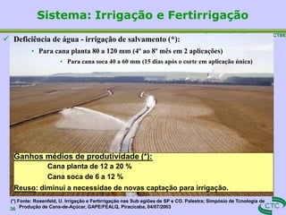 Workshop Sustainability of Sugarcane – CTBE
36
(*) Fonte: Rosenfeld, U. Irrigação e Fertirrigação nas Sub egiões de SP e CO. Palestra; Simpósio de Tcnologia de
Produção de Cana-de-Açúcar, GAPE/FEALQ, Piracicaba, 04/07/2003
 Deficiência de água - irrigação de salvamento (*):
• Para cana planta 80 a 120 mm (4º ao 8º mês em 2 aplicações)
• Para cana soca 40 a 60 mm (15 dias após o corte em aplicação única)
Sistema: Irrigação e Fertirrigação
Ganhos médios de produtividade (*):
Cana planta de 12 a 20 %
Cana soca de 6 a 12 %
Reuso: diminui a necessidae de novas captação para irrigação.
 